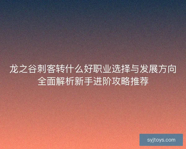 龙之谷刺客转什么好职业选择与发展方向全面解析新手进阶攻略推荐