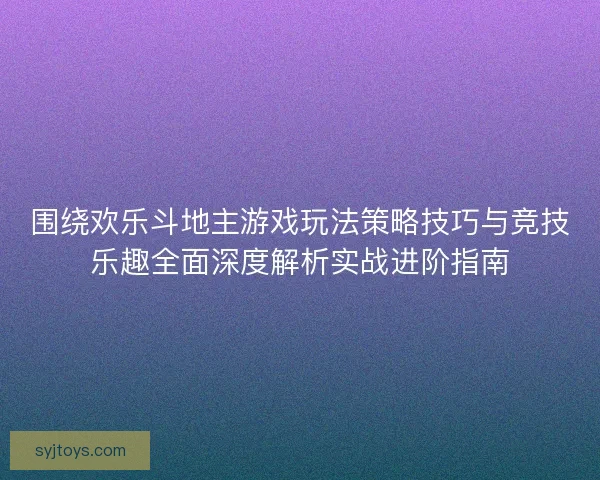 围绕欢乐斗地主游戏玩法策略技巧与竞技乐趣全面深度解析实战进阶指南