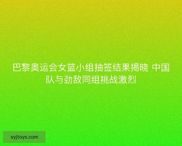 巴黎奥运会女篮小组抽签结果揭晓 中国队与劲敌同组挑战激烈