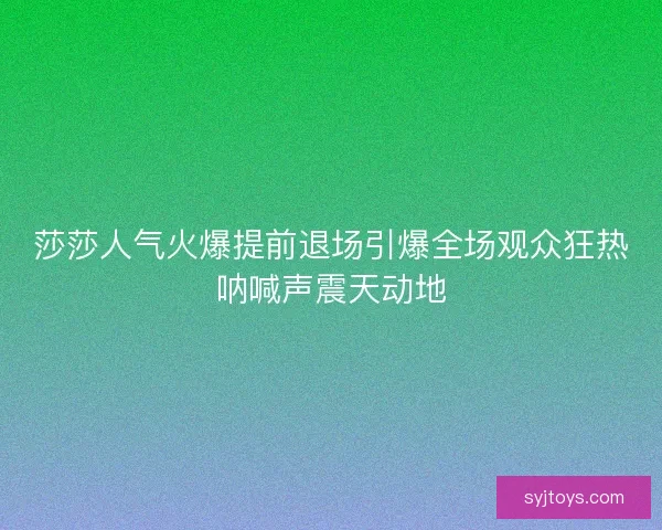 莎莎人气火爆提前退场引爆全场观众狂热呐喊声震天动地
